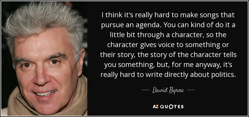 I think it's really hard to make songs that pursue an agenda. You can kind of do it a little bit through a character, so the character gives voice to something or their story, the story of the character tells you something, but, for me anyway, it's really hard to write directly about politics. - David Byrne