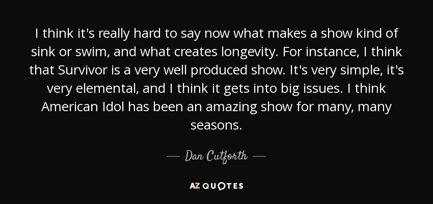 I think it's really hard to say now what makes a show kind of sink or swim, and what creates longevity. For instance, I think that Survivor is a very well produced show. It's very simple, it's very elemental, and I think it gets into big issues. I think American Idol has been an amazing show for many, many seasons. - Dan Cutforth