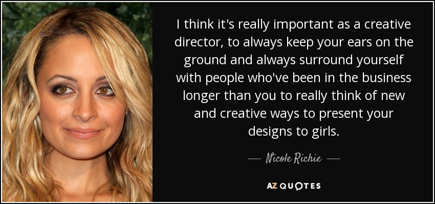 I think it's really important as a creative director, to always keep your ears on the ground and always surround yourself with people who've been in the business longer than you to really think of new and creative ways to present your designs to girls. - Nicole Richie