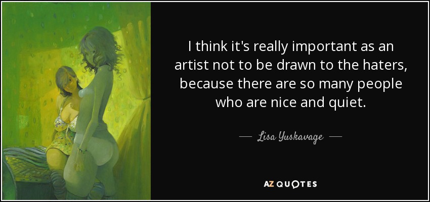 I think it's really important as an artist not to be drawn to the haters, because there are so many people who are nice and quiet. - Lisa Yuskavage