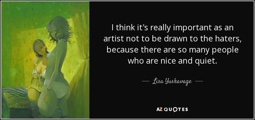 I think it's really important as an artist not to be drawn to the haters, because there are so many people who are nice and quiet. - Lisa Yuskavage