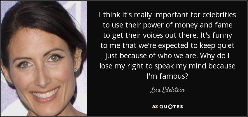 I think it's really important for celebrities to use their power of money and fame to get their voices out there. It's funny to me that we're expected to keep quiet just because of who we are. Why do I lose my right to speak my mind because I'm famous? - Lisa Edelstein