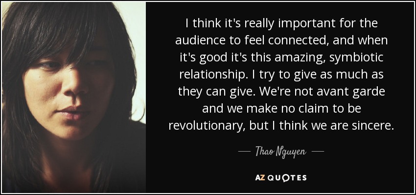 I think it's really important for the audience to feel connected, and when it's good it's this amazing, symbiotic relationship. I try to give as much as they can give. We're not avant garde and we make no claim to be revolutionary, but I think we are sincere. - Thao Nguyen