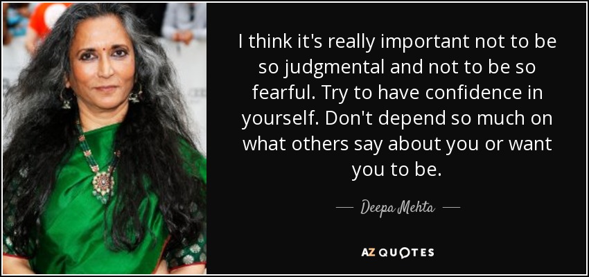 I think it's really important not to be so judgmental and not to be so fearful. Try to have confidence in yourself. Don't depend so much on what others say about you or want you to be. - Deepa Mehta