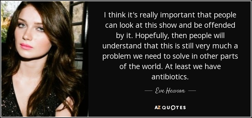 I think it's really important that people can look at this show and be offended by it. Hopefully, then people will understand that this is still very much a problem we need to solve in other parts of the world. At least we have antibiotics. - Eve Hewson