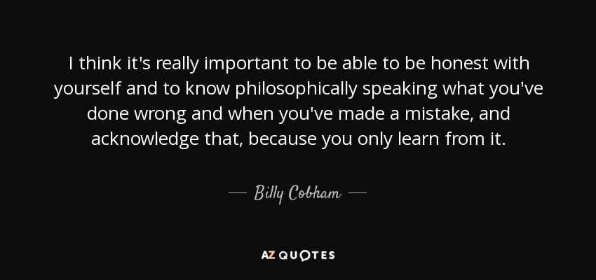 I think it's really important to be able to be honest with yourself and to know philosophically speaking what you've done wrong and when you've made a mistake, and acknowledge that, because you only learn from it. - Billy Cobham