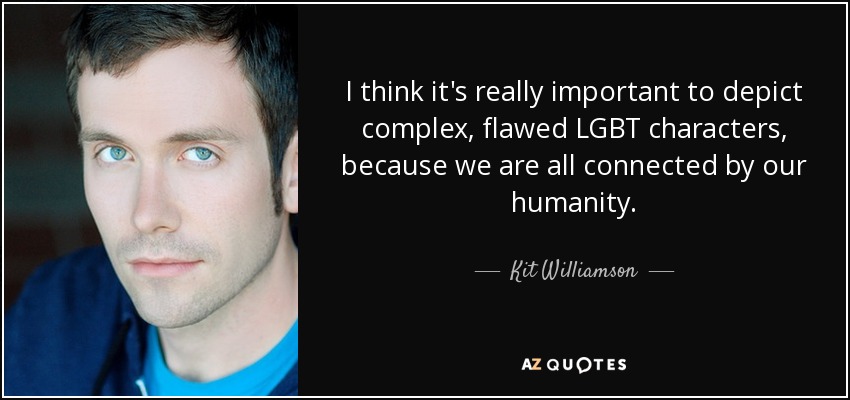 I think it's really important to depict complex, flawed LGBT characters, because we are all connected by our humanity. - Kit Williamson