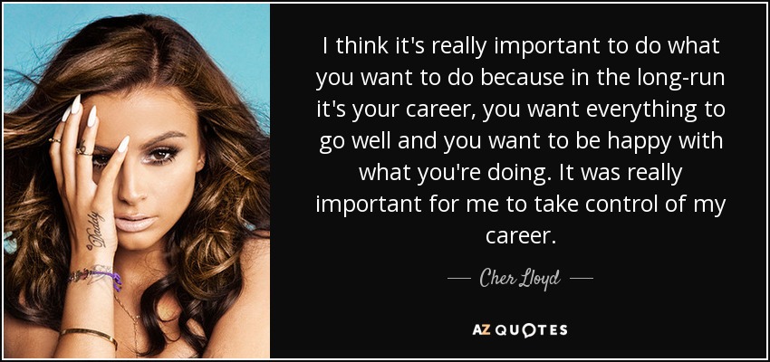 I think it's really important to do what you want to do because in the long-run it's your career, you want everything to go well and you want to be happy with what you're doing. It was really important for me to take control of my career. - Cher Lloyd
