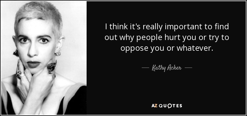 I think it's really important to find out why people hurt you or try to oppose you or whatever. - Kathy Acker