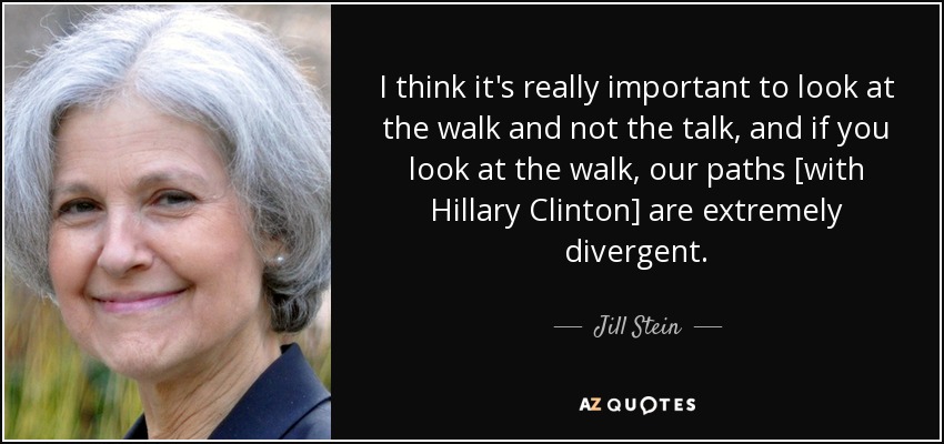 I think it's really important to look at the walk and not the talk, and if you look at the walk, our paths [with Hillary Clinton] are extremely divergent. - Jill Stein