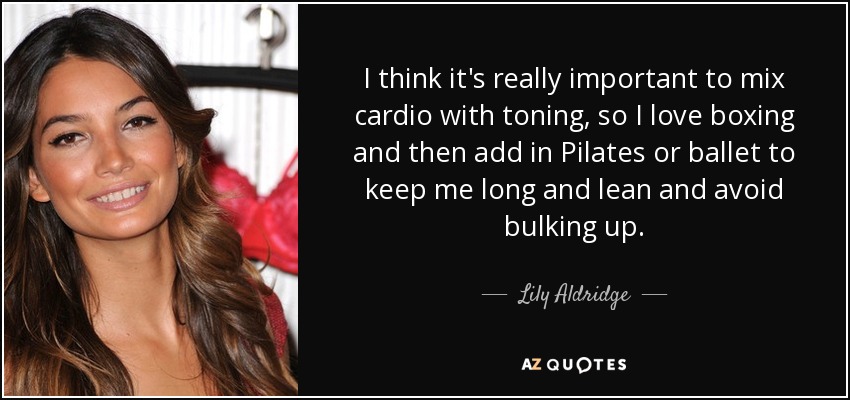 I think it's really important to mix cardio with toning, so I love boxing and then add in Pilates or ballet to keep me long and lean and avoid bulking up. - Lily Aldridge