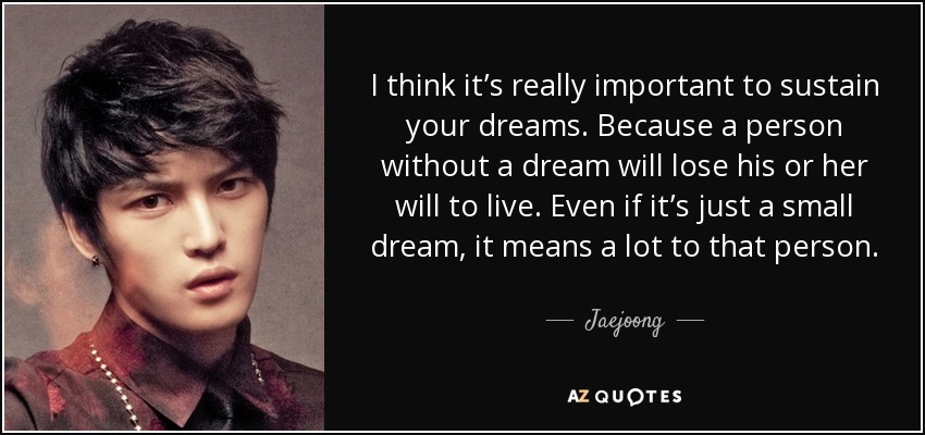 I think it’s really important to sustain your dreams. Because a person without a dream will lose his or her will to live. Even if it’s just a small dream, it means a lot to that person. - Jaejoong