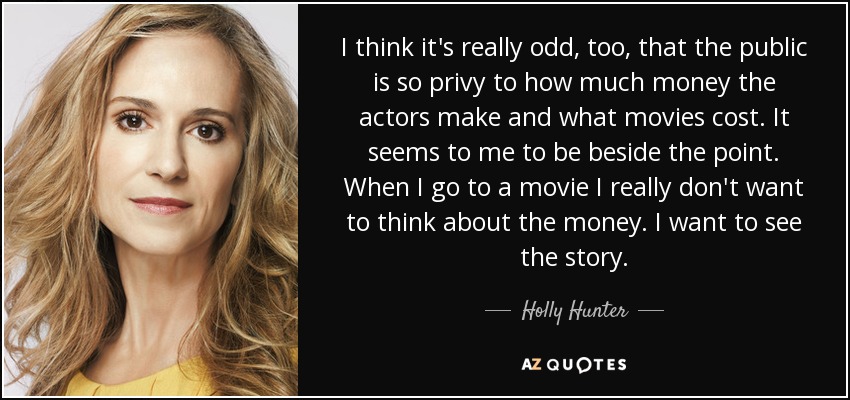 I think it's really odd, too, that the public is so privy to how much money the actors make and what movies cost. It seems to me to be beside the point. When I go to a movie I really don't want to think about the money. I want to see the story. - Holly Hunter