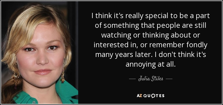 I think it's really special to be a part of something that people are still watching or thinking about or interested in, or remember fondly many years later. I don't think it's annoying at all. - Julia Stiles