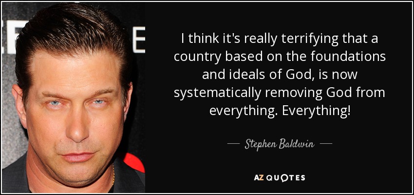I think it's really terrifying that a country based on the foundations and ideals of God, is now systematically removing God from everything. Everything! - Stephen Baldwin