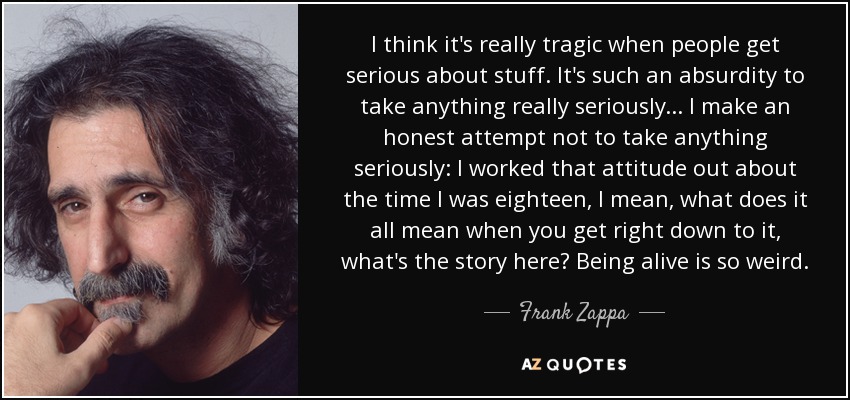 I think it's really tragic when people get serious about stuff. It's such an absurdity to take anything really seriously ... I make an honest attempt not to take anything seriously: I worked that attitude out about the time I was eighteen, I mean, what does it all mean when you get right down to it, what's the story here? Being alive is so weird. - Frank Zappa