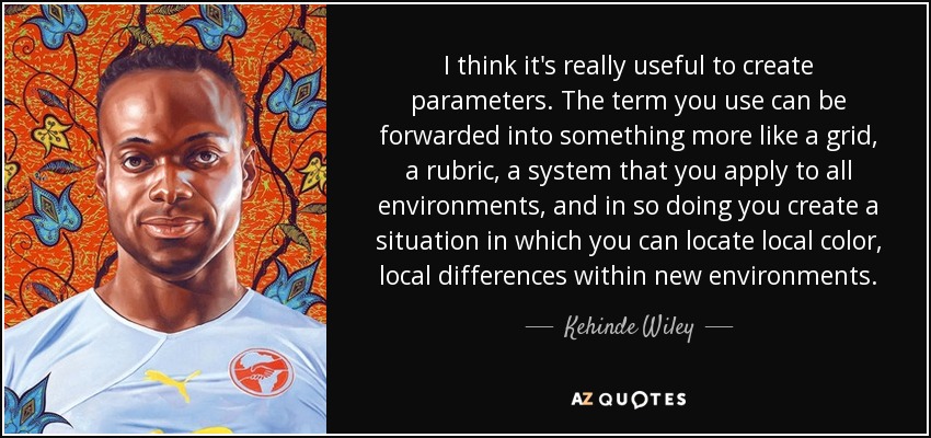 I think it's really useful to create parameters. The term you use can be forwarded into something more like a grid, a rubric, a system that you apply to all environments, and in so doing you create a situation in which you can locate local color, local differences within new environments. - Kehinde Wiley