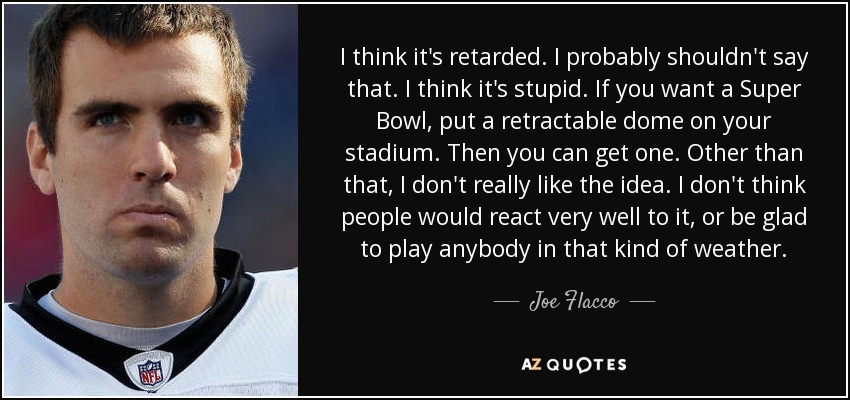 I think it's retarded. I probably shouldn't say that. I think it's stupid. If you want a Super Bowl, put a retractable dome on your stadium. Then you can get one. Other than that, I don't really like the idea. I don't think people would react very well to it, or be glad to play anybody in that kind of weather. - Joe Flacco