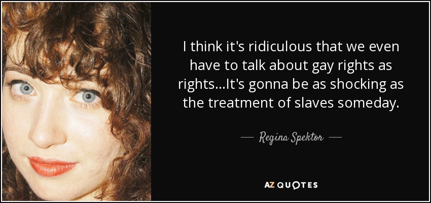 I think it's ridiculous that we even have to talk about gay rights as rights...It's gonna be as shocking as the treatment of slaves someday. - Regina Spektor