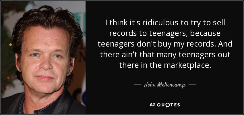 I think it's ridiculous to try to sell records to teenagers, because teenagers don't buy my records. And there ain't that many teenagers out there in the marketplace. - John Mellencamp