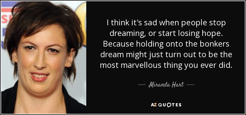 I think it's sad when people stop dreaming, or start losing hope. Because holding onto the bonkers dream might just turn out to be the most marvellous thing you ever did. - Miranda Hart