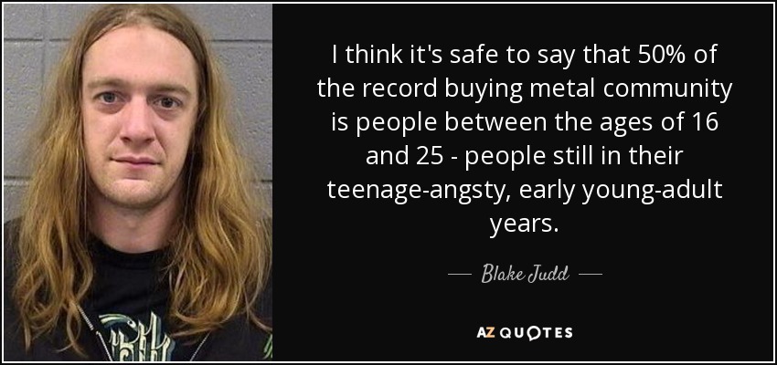 I think it's safe to say that 50% of the record buying metal community is people between the ages of 16 and 25 - people still in their teenage-angsty, early young-adult years. - Blake Judd