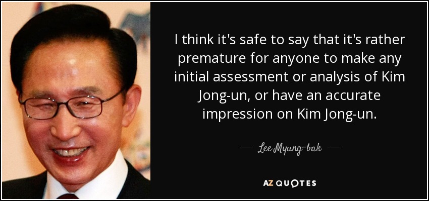 I think it's safe to say that it's rather premature for anyone to make any initial assessment or analysis of Kim Jong-un, or have an accurate impression on Kim Jong-un. - Lee Myung-bak