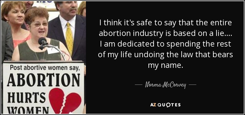 I think it's safe to say that the entire abortion industry is based on a lie.... I am dedicated to spending the rest of my life undoing the law that bears my name. - Norma McCorvey