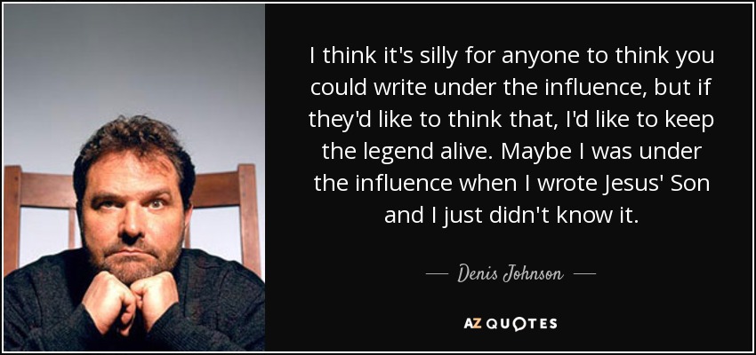 I think it's silly for anyone to think you could write under the influence, but if they'd like to think that, I'd like to keep the legend alive. Maybe I was under the influence when I wrote Jesus' Son and I just didn't know it. - Denis Johnson