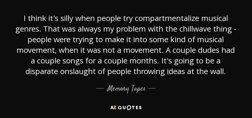 I think it's silly when people try compartmentalize musical genres. That was always my problem with the chillwave thing - people were trying to make it into some kind of musical movement, when it was not a movement. A couple dudes had a couple songs for a couple months. It's going to be a disparate onslaught of people throwing ideas at the wall. - Memory Tapes