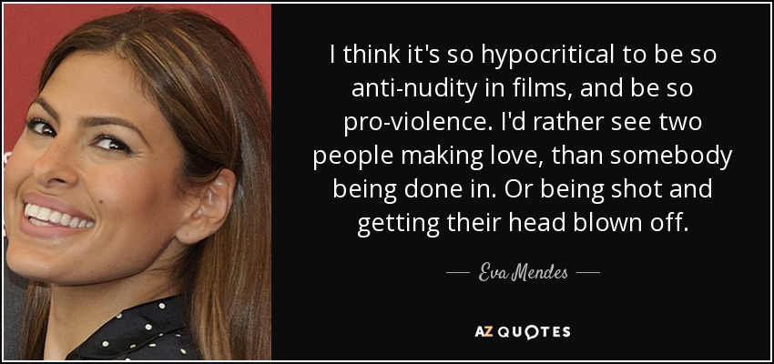 I think it's so hypocritical to be so anti-nudity in films, and be so pro-violence. I'd rather see two people making love, than somebody being done in. Or being shot and getting their head blown off. - Eva Mendes