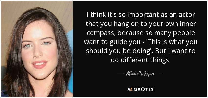 I think it's so important as an actor that you hang on to your own inner compass, because so many people want to guide you - 'This is what you should you be doing'. But I want to do different things. - Michelle Ryan