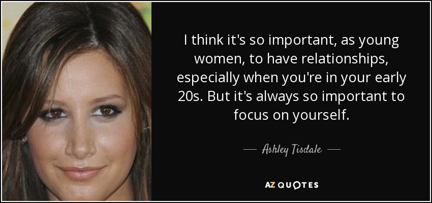 I think it's so important, as young women, to have relationships, especially when you're in your early 20s. But it's always so important to focus on yourself. - Ashley Tisdale