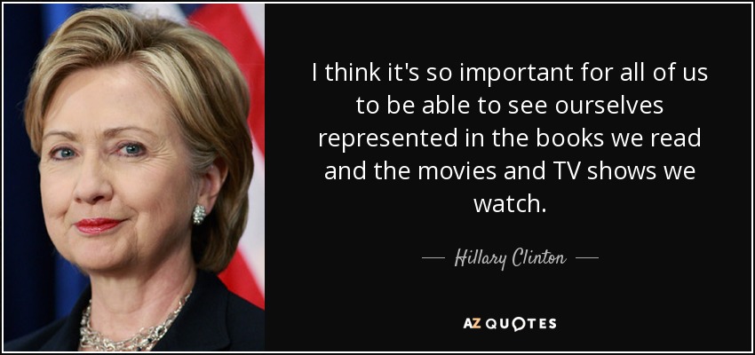 I think it's so important for all of us to be able to see ourselves represented in the books we read and the movies and TV shows we watch. - Hillary Clinton