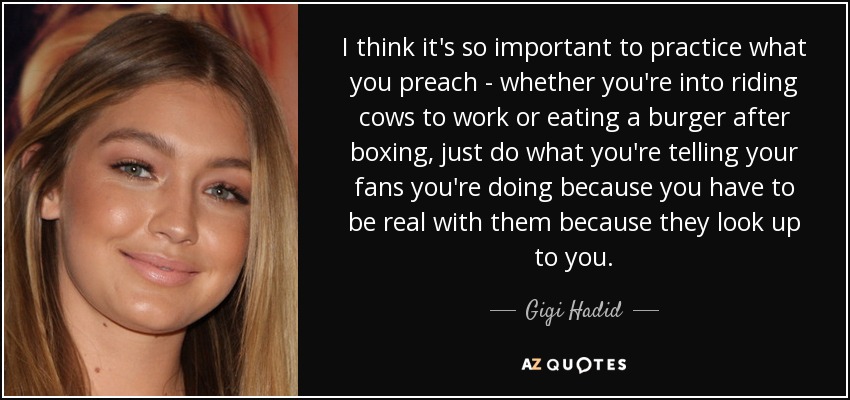 I think it's so important to practice what you preach - whether you're into riding cows to work or eating a burger after boxing, just do what you're telling your fans you're doing because you have to be real with them because they look up to you. - Gigi Hadid