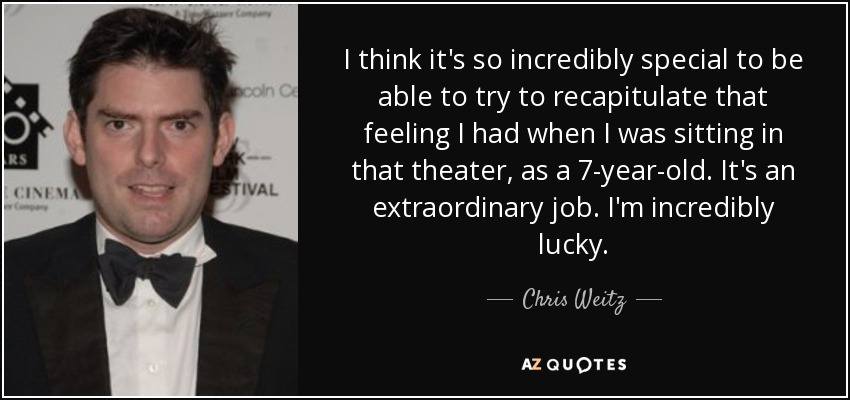 I think it's so incredibly special to be able to try to recapitulate that feeling I had when I was sitting in that theater, as a 7-year-old. It's an extraordinary job. I'm incredibly lucky. - Chris Weitz