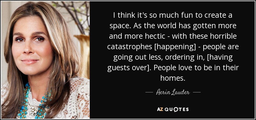 I think it's so much fun to create a space. As the world has gotten more and more hectic - with these horrible catastrophes [happening] - people are going out less, ordering in, [having guests over]. People love to be in their homes. - Aerin Lauder