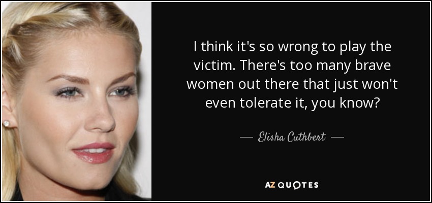 I think it's so wrong to play the victim. There's too many brave women out there that just won't even tolerate it, you know? - Elisha Cuthbert