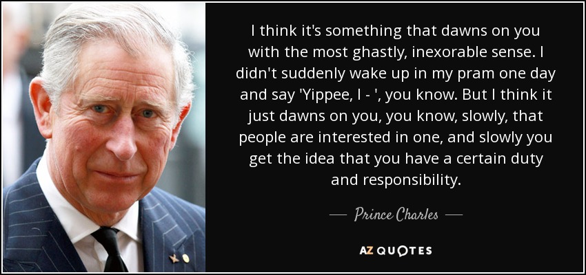 I think it's something that dawns on you with the most ghastly, inexorable sense. I didn't suddenly wake up in my pram one day and say 'Yippee, I - ', you know. But I think it just dawns on you, you know, slowly, that people are interested in one, and slowly you get the idea that you have a certain duty and responsibility. - Prince Charles