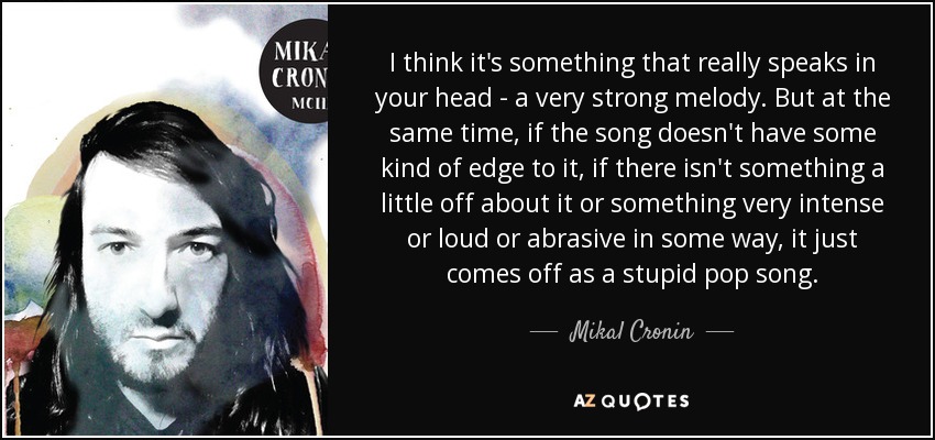 I think it's something that really speaks in your head - a very strong melody. But at the same time, if the song doesn't have some kind of edge to it, if there isn't something a little off about it or something very intense or loud or abrasive in some way, it just comes off as a stupid pop song. - Mikal Cronin