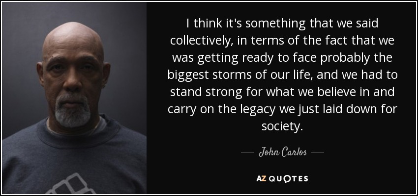 I think it's something that we said collectively, in terms of the fact that we was getting ready to face probably the biggest storms of our life, and we had to stand strong for what we believe in and carry on the legacy we just laid down for society. - John Carlos