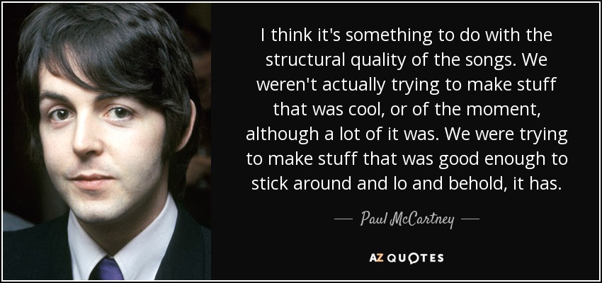 I think it's something to do with the structural quality of the songs. We weren't actually trying to make stuff that was cool, or of the moment, although a lot of it was. We were trying to make stuff that was good enough to stick around and lo and behold, it has. - Paul McCartney