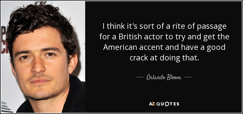 I think it's sort of a rite of passage for a British actor to try and get the American accent and have a good crack at doing that. - Orlando Bloom