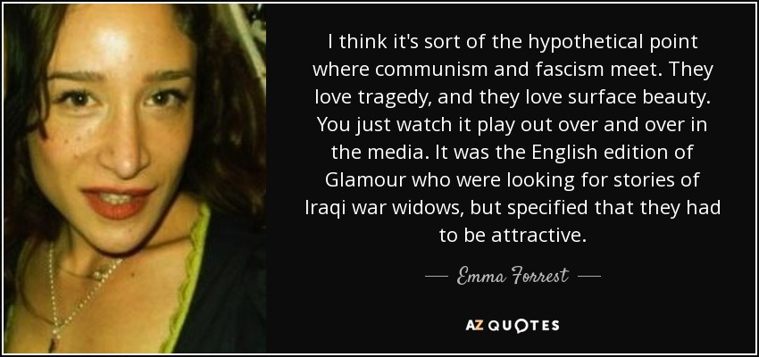I think it's sort of the hypothetical point where communism and fascism meet. They love tragedy, and they love surface beauty. You just watch it play out over and over in the media. It was the English edition of Glamour who were looking for stories of Iraqi war widows, but specified that they had to be attractive. - Emma Forrest