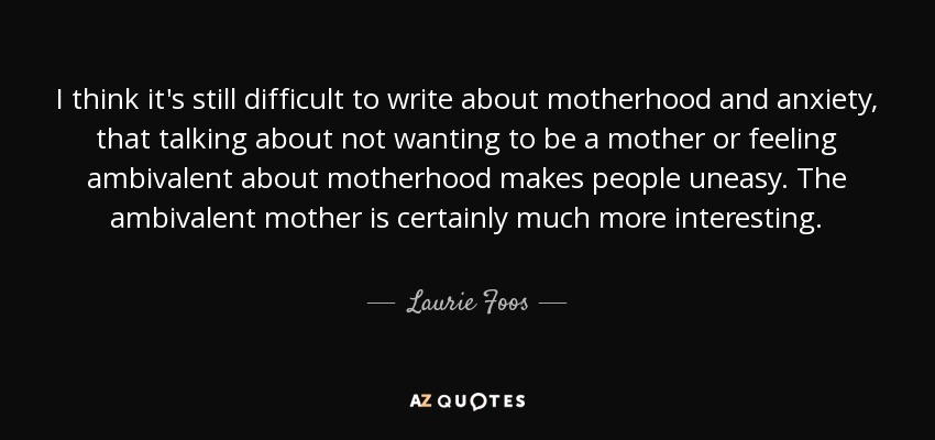 I think it's still difficult to write about motherhood and anxiety, that talking about not wanting to be a mother or feeling ambivalent about motherhood makes people uneasy. The ambivalent mother is certainly much more interesting. - Laurie Foos