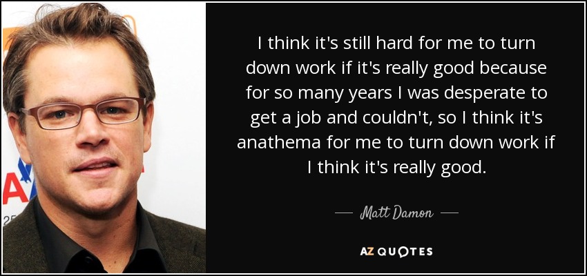 I think it's still hard for me to turn down work if it's really good because for so many years I was desperate to get a job and couldn't, so I think it's anathema for me to turn down work if I think it's really good. - Matt Damon