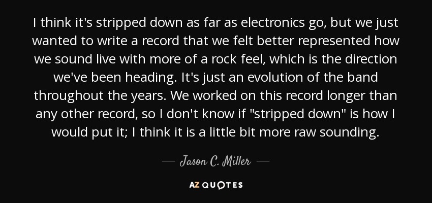 I think it's stripped down as far as electronics go, but we just wanted to write a record that we felt better represented how we sound live with more of a rock feel, which is the direction we've been heading. It's just an evolution of the band throughout the years. We worked on this record longer than any other record, so I don't know if 