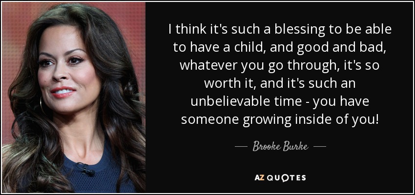 I think it's such a blessing to be able to have a child, and good and bad, whatever you go through, it's so worth it, and it's such an unbelievable time - you have someone growing inside of you! - Brooke Burke