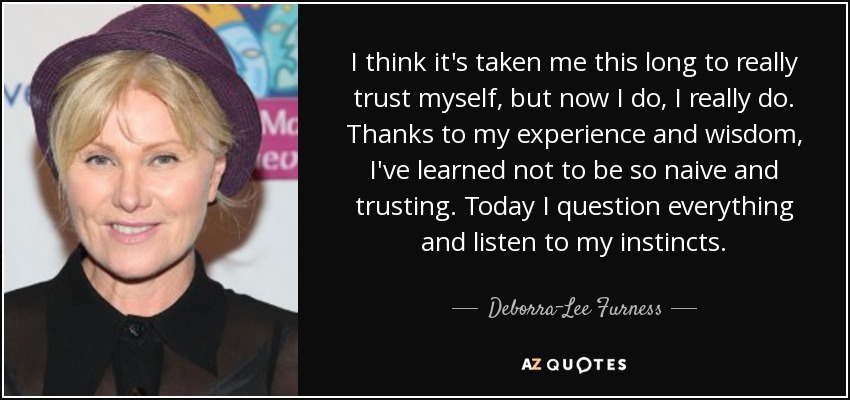 I think it's taken me this long to really trust myself, but now I do, I really do. Thanks to my experience and wisdom, I've learned not to be so naive and trusting. Today I question everything and listen to my instincts. - Deborra-Lee Furness