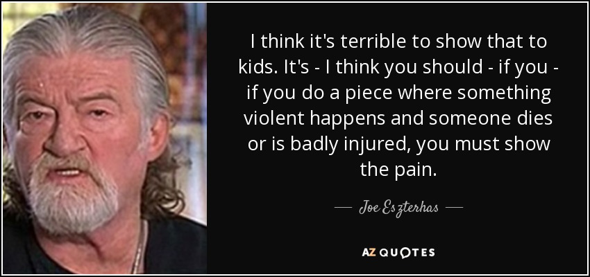 I think it's terrible to show that to kids. It's - I think you should - if you - if you do a piece where something violent happens and someone dies or is badly injured, you must show the pain. - Joe Eszterhas